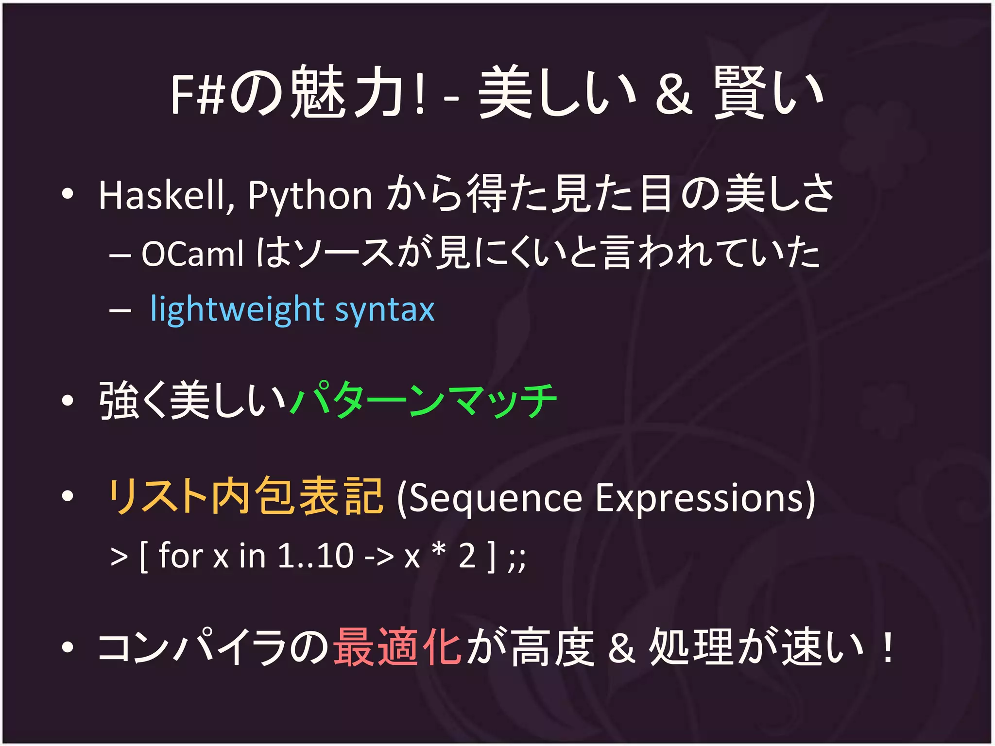 F#の魅力! - 美しい & 賢い
• Haskell, Python から得た見た目の美しさ
  – OCaml はソースが見にくいと言われていた
  – lightweight syntax

• 強く美しいパターンマッチ

• リスト内包表記 (Sequence Expressions)
  > [ for x in 1..10 -> x * 2 ] ;;

• コンパイラの最適化が高度 & 処理が速い！
 