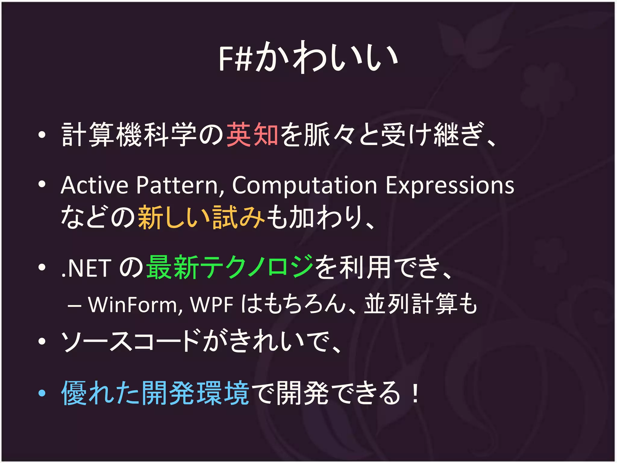 F#かわいい
• 計算機科学の英知を脈々と受け継ぎ、
• Active Pattern, Computation Expressions
  などの新しい試みも加わり、
• .NET の最新テクノロジを利用でき、
  – WinForm, WPF はもちろん、並列計算も
• ソースコードがきれいで、
• 優れた開発環境で開発できる！
 