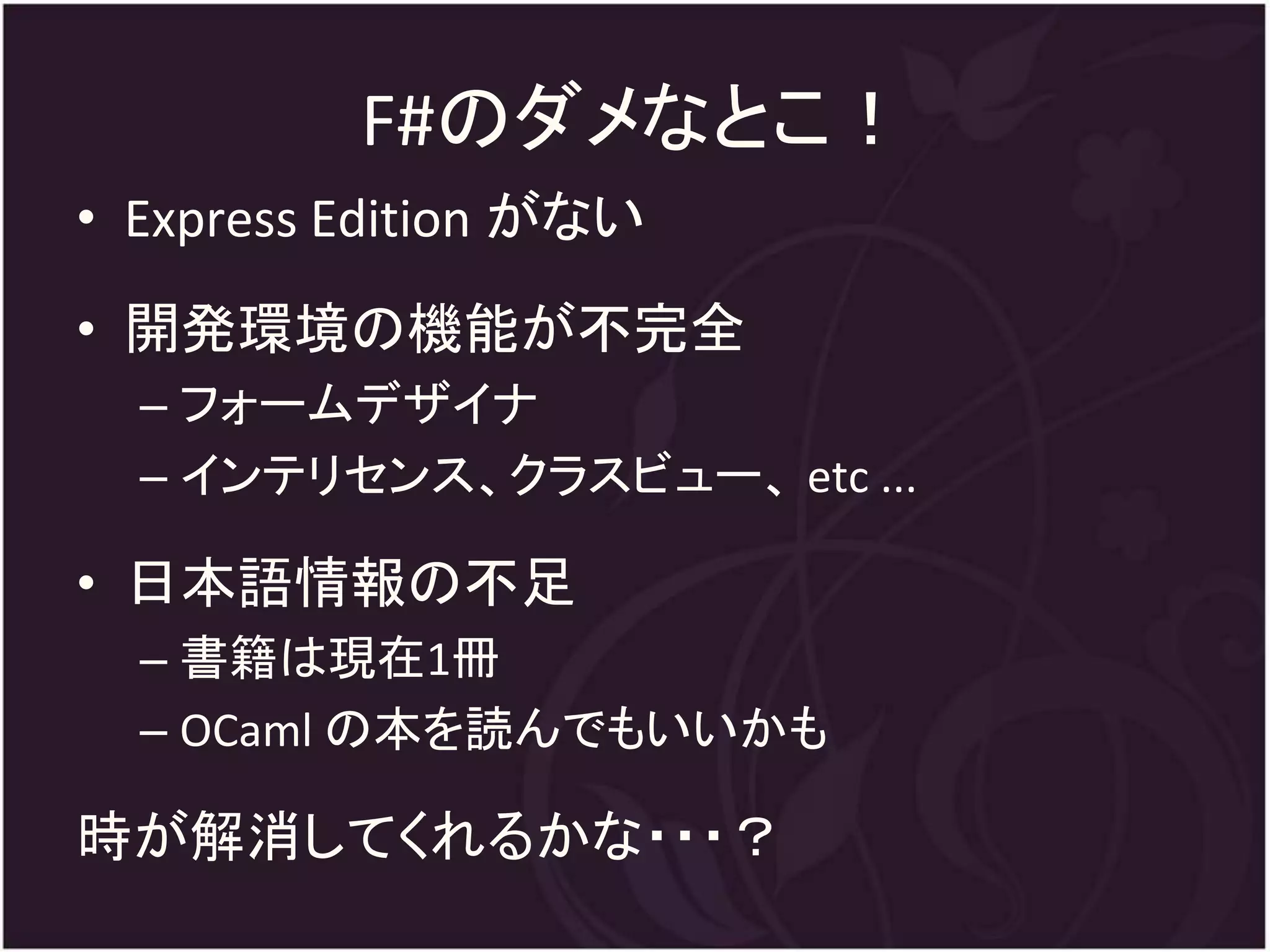 F#のダメなとこ！
• Express Edition がない
• 開発環境の機能が不完全
  – フォームデザイナ
  – インテリセンス、クラスビュー、 etc ...

• 日本語情報の不足
  – 書籍は現在1冊
  – OCaml の本を読んでもいいかも

時が解消してくれるかな・・・？
 