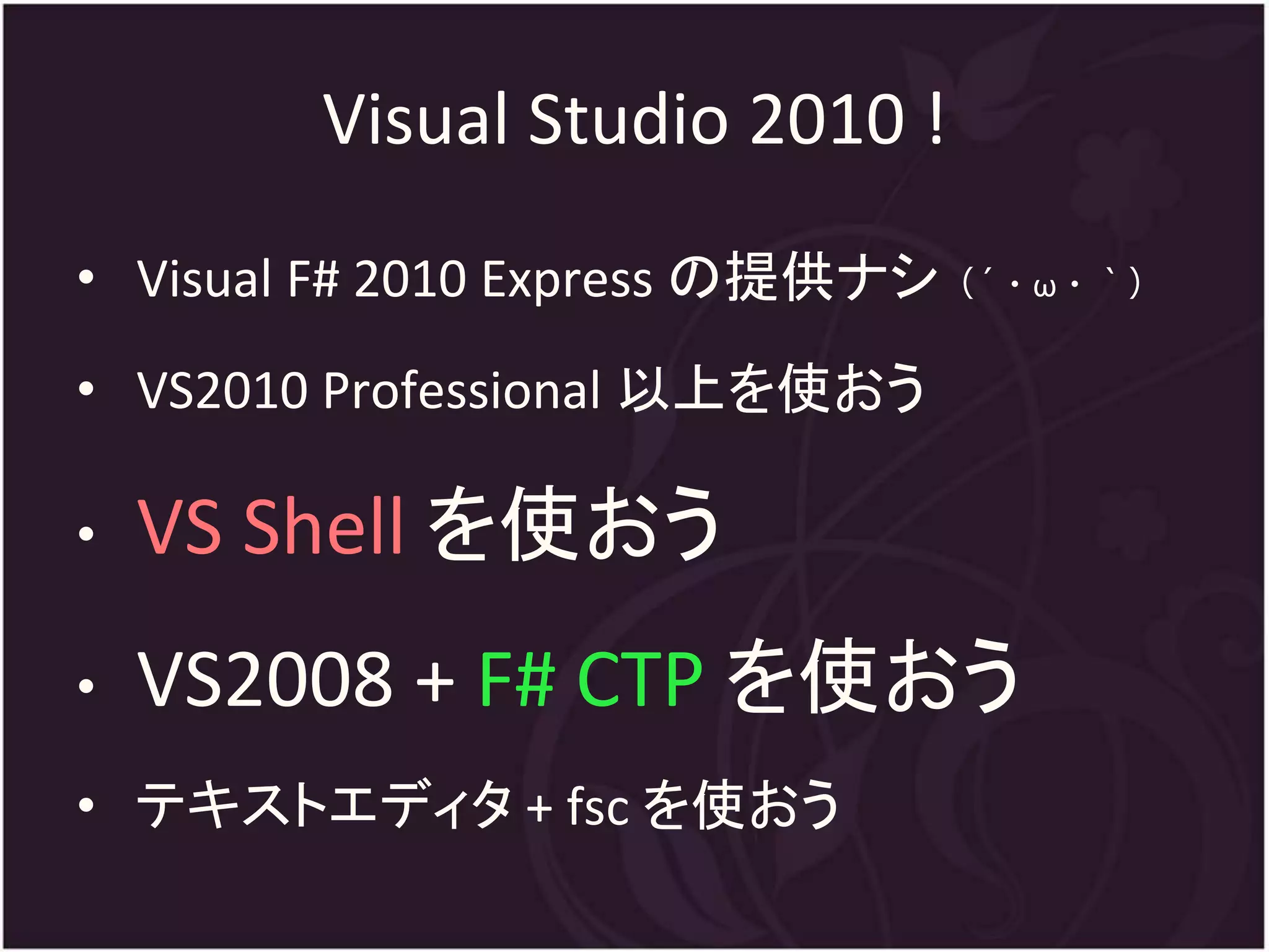 Visual Studio 2010 !
• Visual F# 2010 Express の提供ナシ（´・ω・｀）
• VS2010 Professional 以上を使おう

•   VS Shell を使おう
•   VS2008 + F# CTP を使おう
• テキストエディタ + fsc を使おう
 