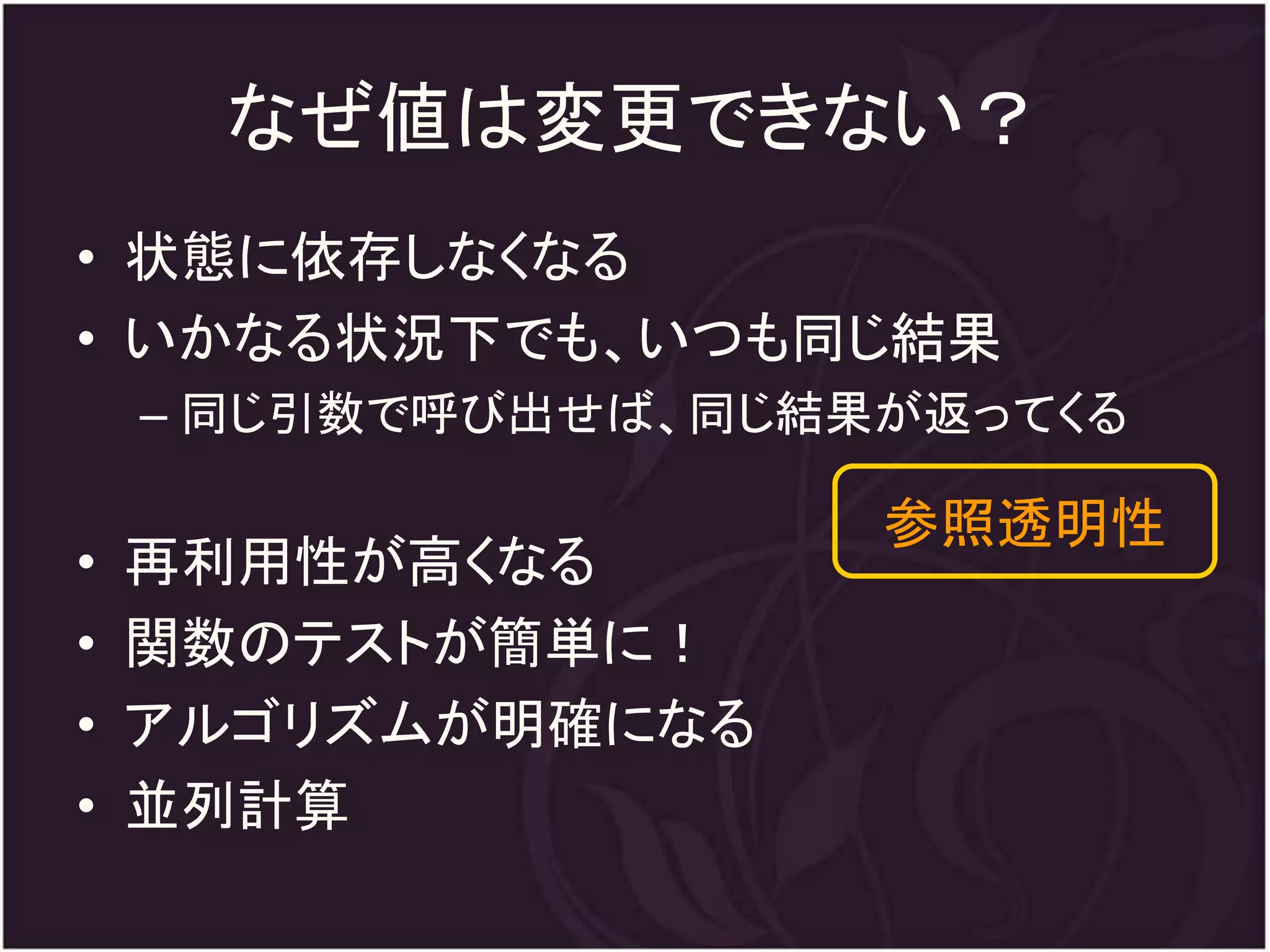 なぜ値は変更できない？
• 状態に依存しなくなる
• いかなる状況下でも、いつも同じ結果
    – 同じ引数で呼び出せば、同じ結果が返ってくる

                     参照透明性
•   再利用性が高くなる
•   関数のテストが簡単に！
•   アルゴリズムが明確になる
•   並列計算
 