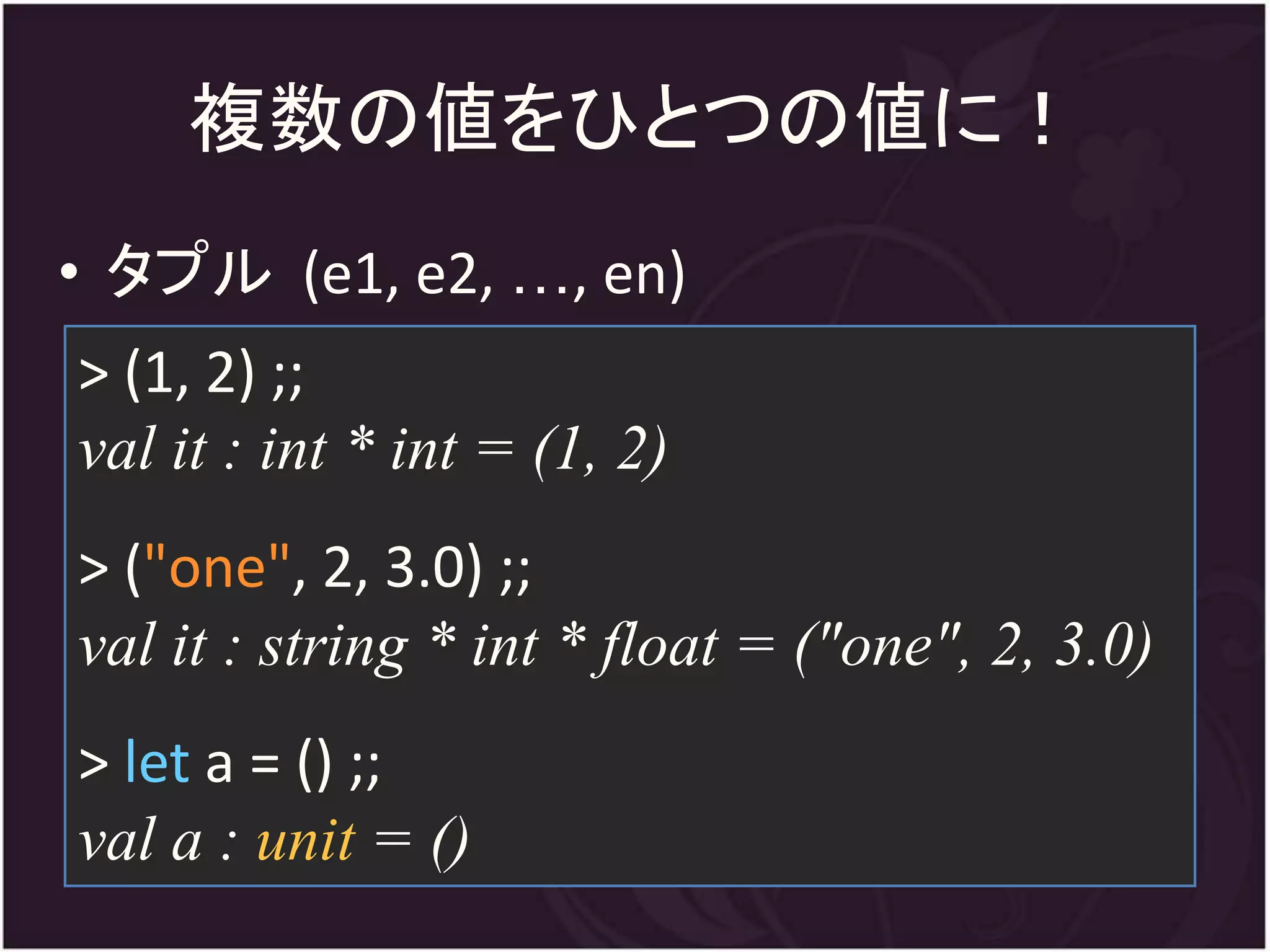 複数の値をひとつの値に！
• タプル (e1, e2, …, en)
> (1, 2) ;;
val it : int * int = (1, 2)
> ("one", 2, 3.0) ;;
val it : string * int * float = ("one", 2, 3.0)
> let a = () ;;
val a : unit = ()
 
