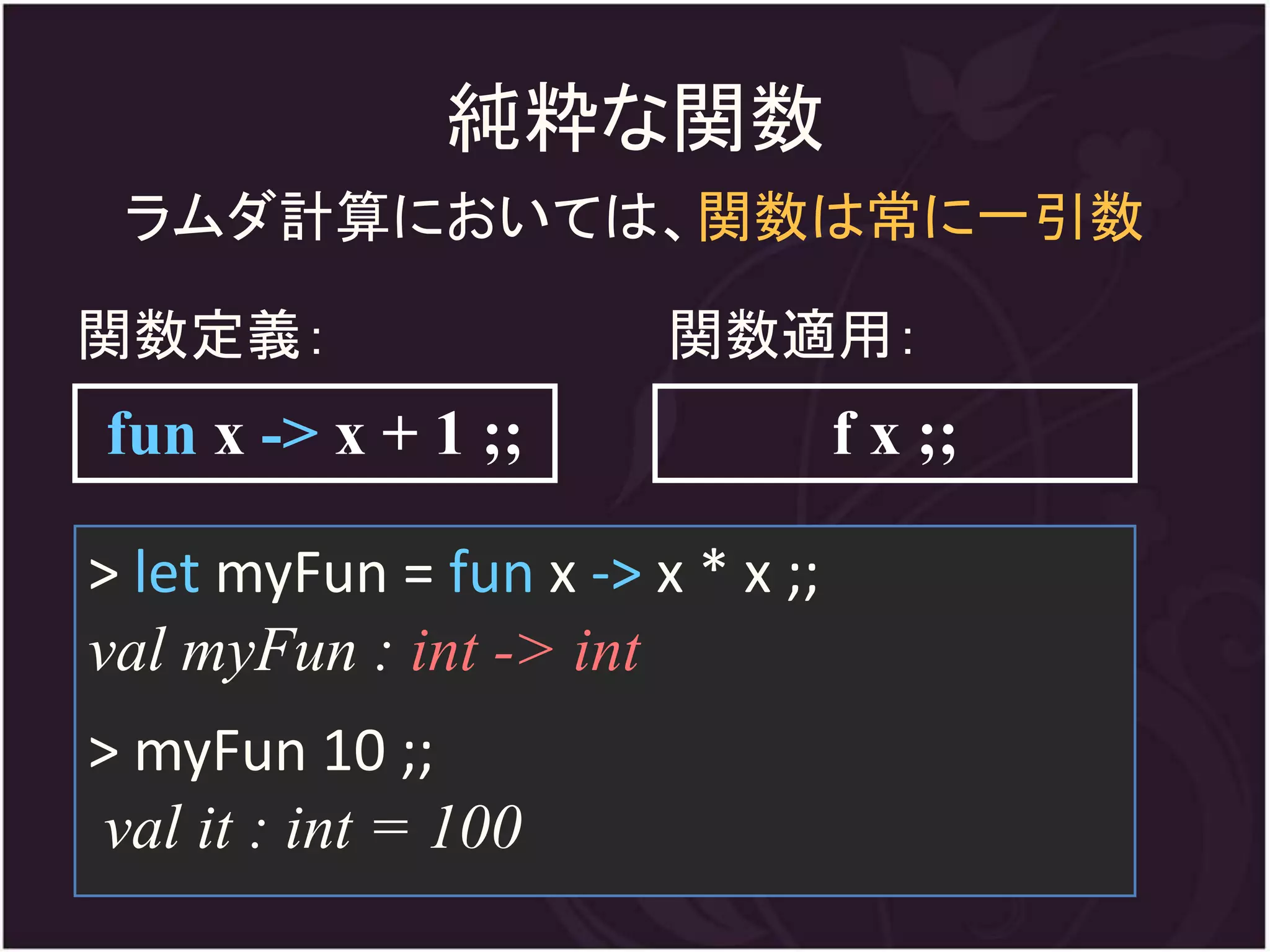 純粋な関数
 ラムダ計算においては、関数は常に一引数

関数定義：                   関数適用：
fun x -> x + 1 ;;                 f x ;;

> let myFun = fun x -> x * x ;;
val myFun : int -> int
> myFun 10 ;;
val it : int = 100
 