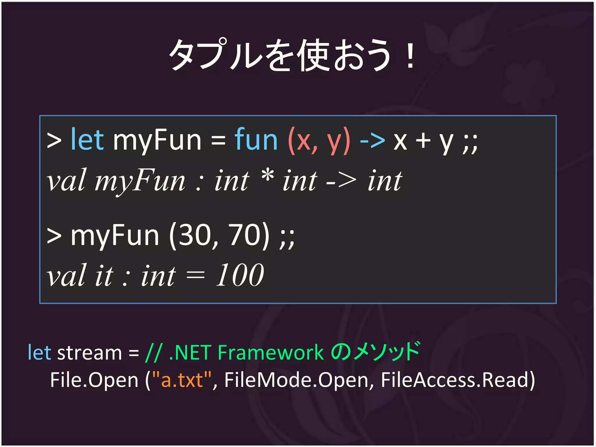 タプルを使おう！

 > let myFun = fun (x, y) -> x + y ;;
 val myFun : int * int -> int
 > myFun (30, 70) ;;
 val it : int = 100

let stream = // .NET Framework のメソッド
   File.Open ("a.txt", FileMode.Open, FileAccess.Read)
 