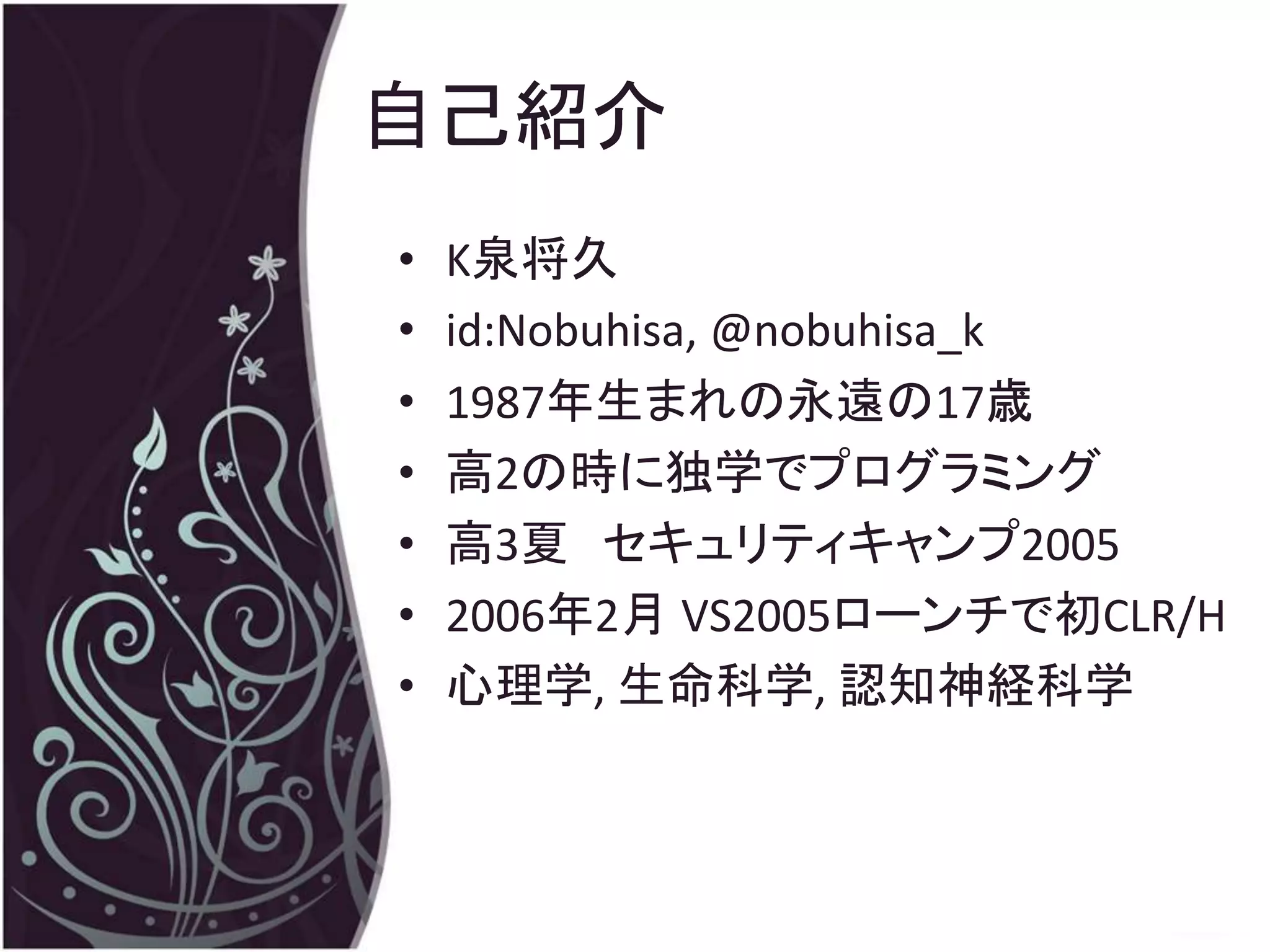 自己紹介
•   K泉将久
•   id:Nobuhisa, @nobuhisa_k
•   1987年生まれの永遠の17歳
•   高2の時に独学でプログラミング
•   高3夏 セキュリティキャンプ2005
•   2006年2月 VS2005ローンチで初CLR/H
•   心理学, 生命科学, 認知神経科学
 