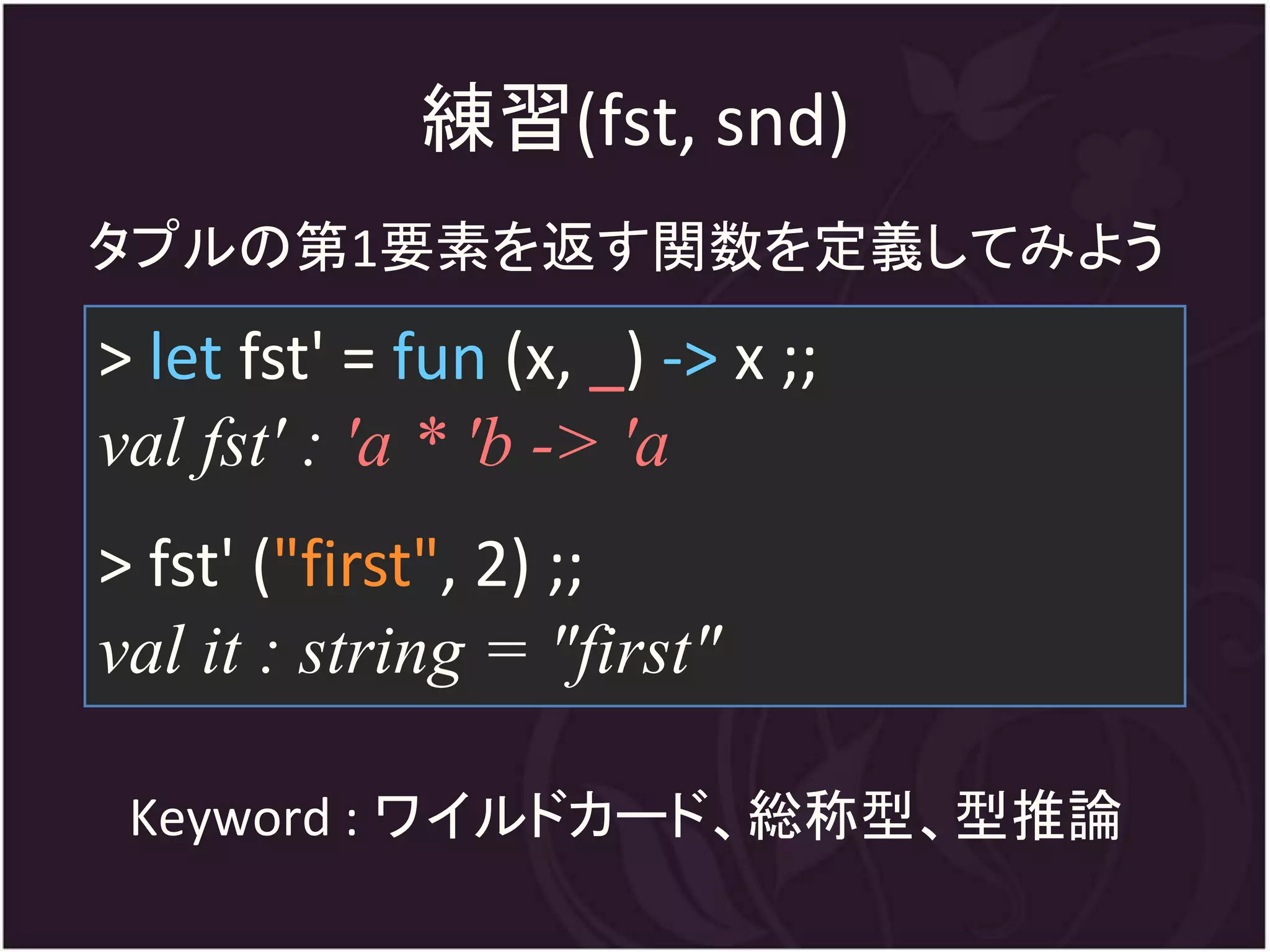 練習(fst, snd)
タプルの第1要素を返す関数を定義してみよう
> let fst' = fun (x, _) -> x ;;
val fst' : 'a * 'b -> 'a
> fst' ("first", 2) ;;
val it : string = "first"

 Keyword : ワイルドカード、総称型、型推論
 