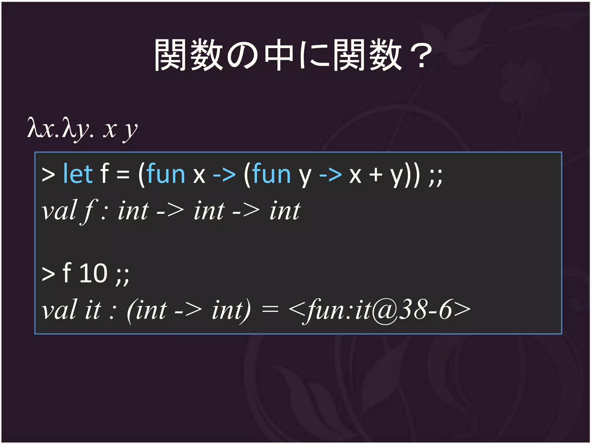 関数の中に関数？
λx.λy. x y
 > let f = (fun x -> (fun y -> x + y)) ;;
 val f : int -> int -> int

 > f 10 ;;
 val it : (int -> int) = <fun:it@38-6>
 
