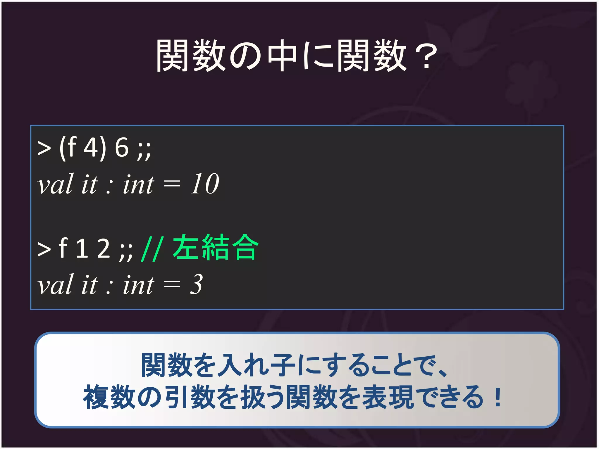 関数の中に関数？

> (f 4) 6 ;;
val it : int = 10

> f 1 2 ;; // 左結合
val it : int = 3

      関数を入れ子にすることで、
    複数の引数を扱う関数を表現できる！
 