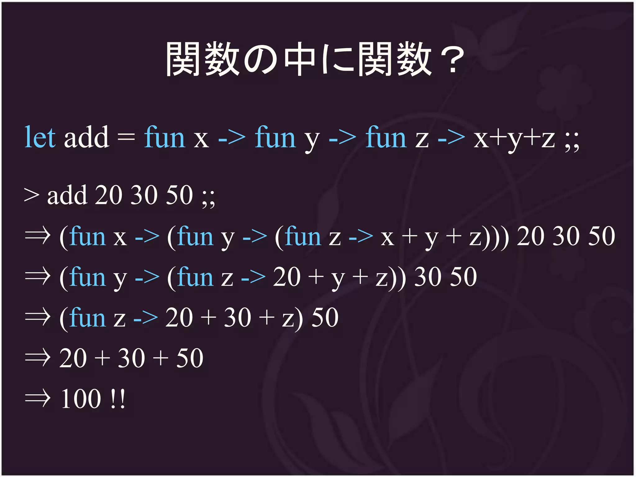 関数の中に関数？
let add = fun x -> fun y -> fun z -> x+y+z ;;
> add 20 30 50 ;;
⇒ (fun x -> (fun y -> (fun z -> x + y + z))) 20 30 50
⇒ (fun y -> (fun z -> 20 + y + z)) 30 50
⇒ (fun z -> 20 + 30 + z) 50
⇒ 20 + 30 + 50
⇒ 100 !!
 
