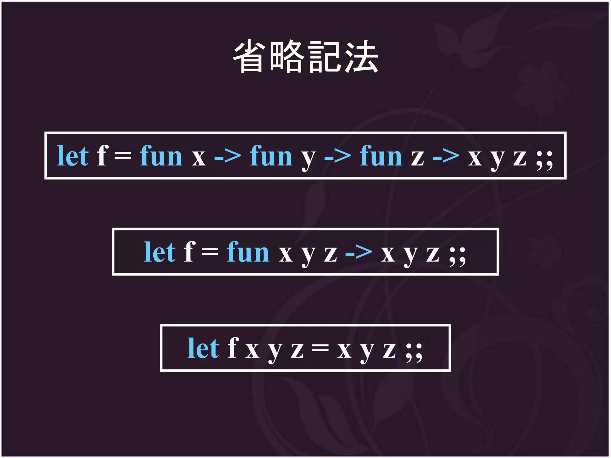 省略記法

let f = fun x -> fun y -> fun z -> x y z ;;


       let f = fun x y z -> x y z ;;


           let f x y z = x y z ;;
 