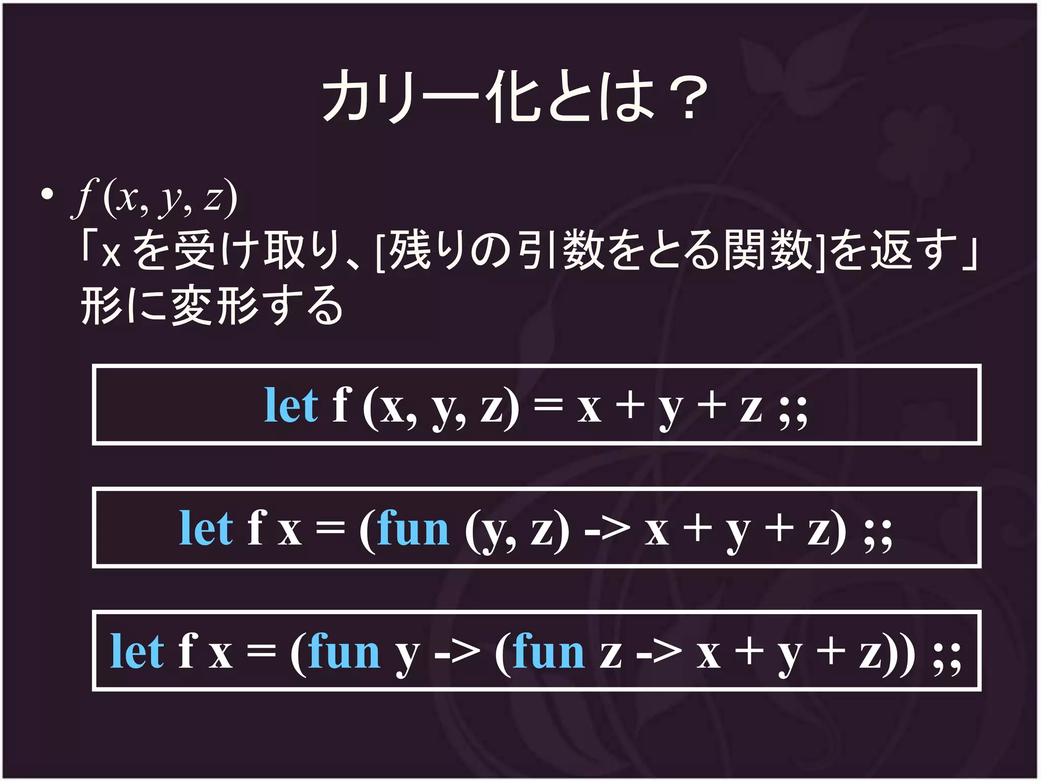 カリー化とは？
• f (x, y, z)
  「x を受け取り、[残りの引数をとる関数]を返す」
  形に変形する

         let f (x, y, z) = x + y + z ;;

     let f x = (fun (y, z) -> x + y + z) ;;

  let f x = (fun y -> (fun z -> x + y + z)) ;;
 