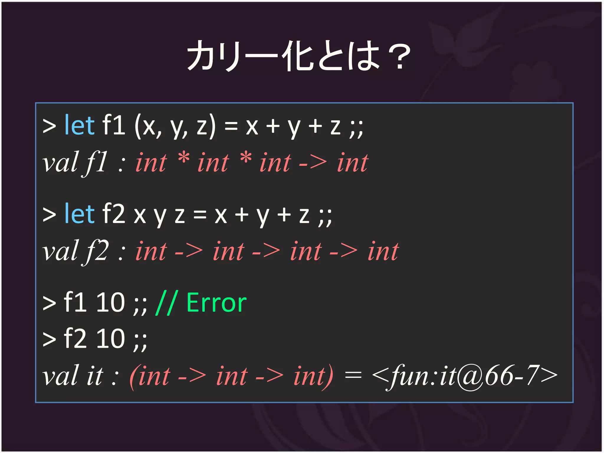 カリー化とは？
> let f1 (x, y, z) = x + y + z ;;
val f1 : int * int * int -> int
> let f2 x y z = x + y + z ;;
val f2 : int -> int -> int -> int
> f1 10 ;; // Error
> f2 10 ;;
val it : (int -> int -> int) = <fun:it@66-7>
 