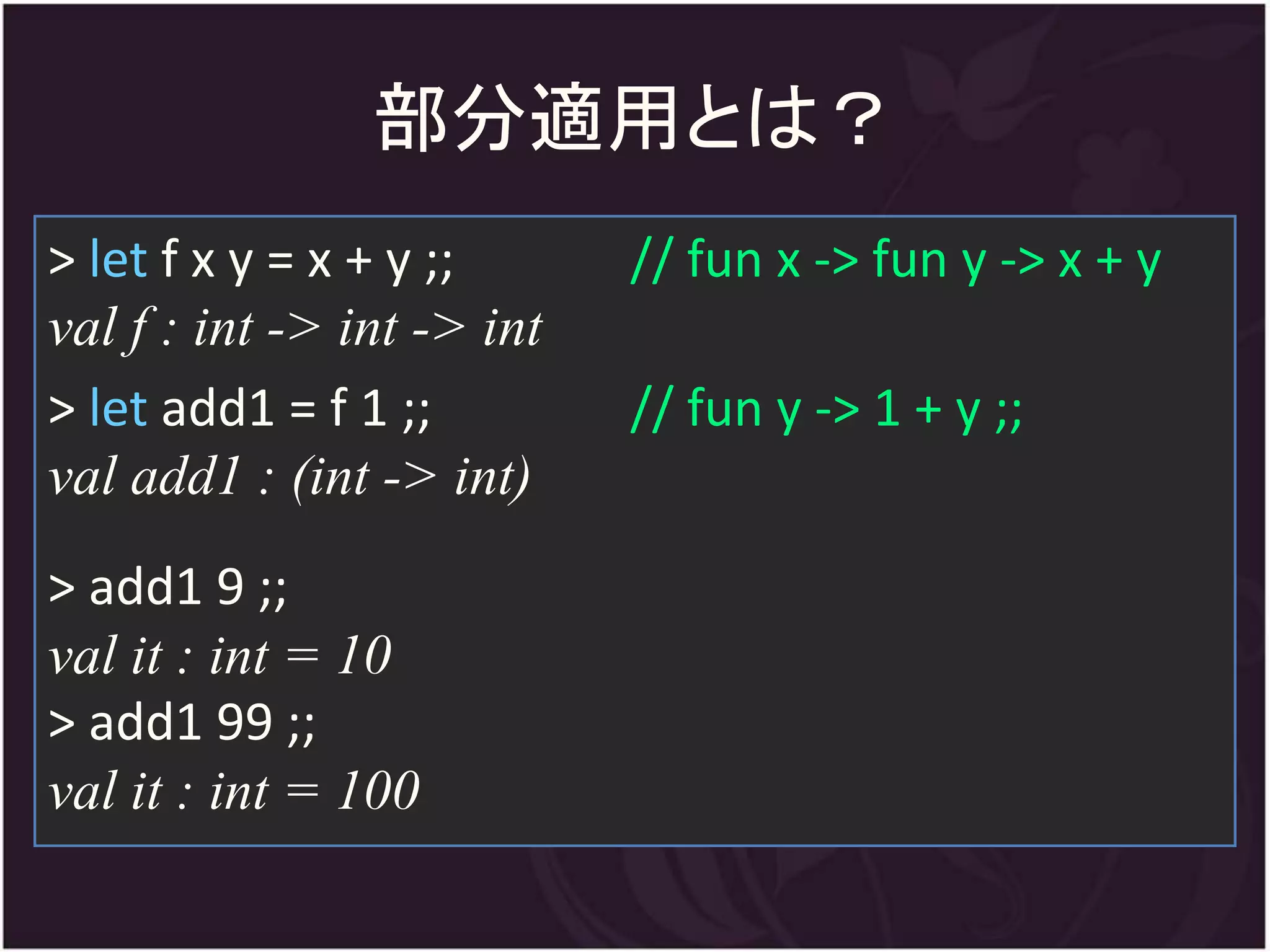 部分適用とは？
> let f x y = x + y ;;      // fun x -> fun y -> x + y
val f : int -> int -> int
> let add1 = f 1 ;;         // fun y -> 1 + y ;;
val add1 : (int -> int)
> add1 9 ;;
val it : int = 10
> add1 99 ;;
val it : int = 100
 
