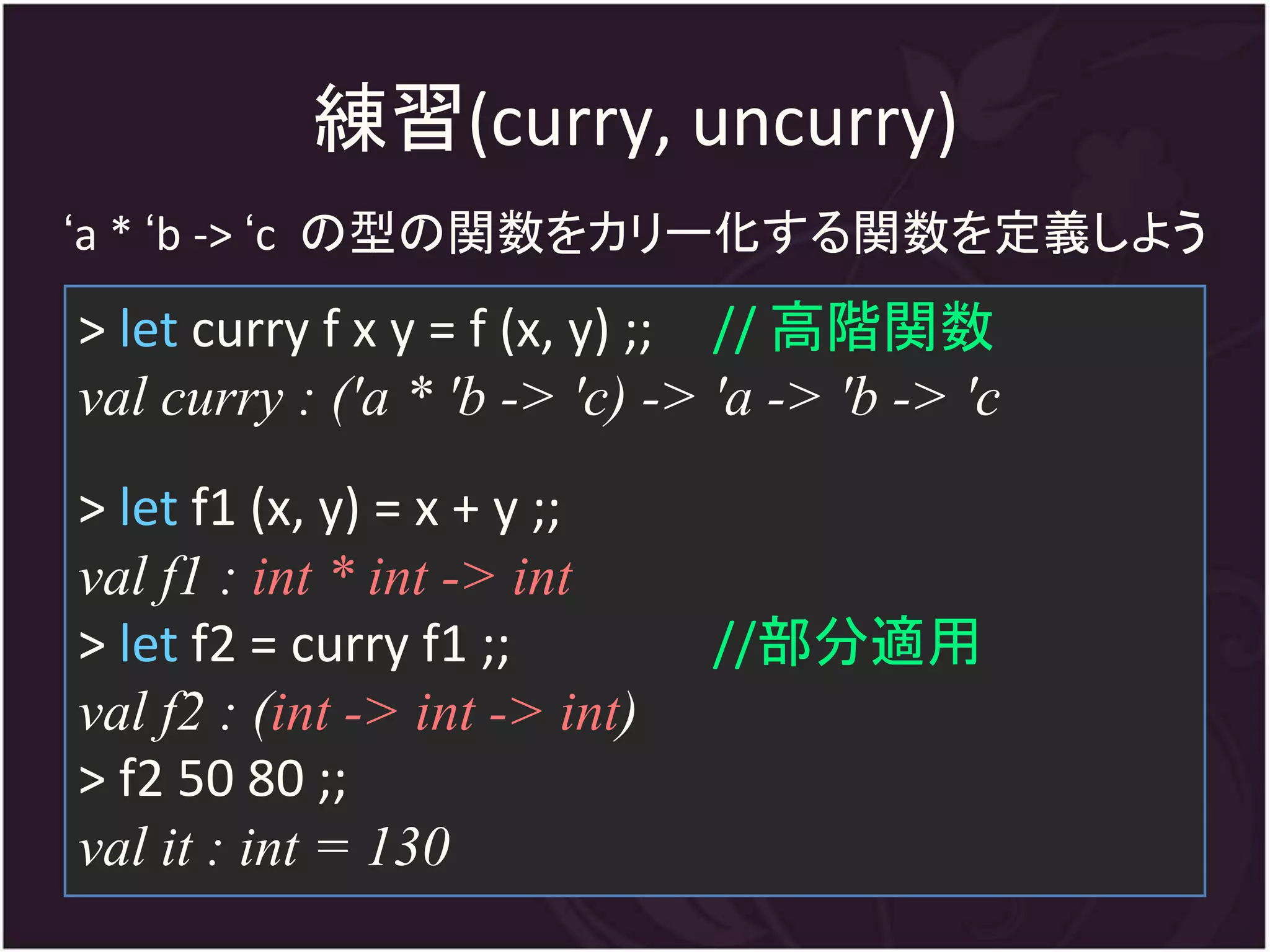 練習(curry, uncurry)
‘a * ‘b -> ‘c の型の関数をカリー化する関数を定義しよう
> let curry f x y = f (x, y) ;; // 高階関数
val curry : ('a * 'b -> 'c) -> 'a -> 'b -> 'c
> let f1 (x, y) = x + y ;;
val f1 : int * int -> int
> let f2 = curry f1 ;;         //部分適用
val f2 : (int -> int -> int)
> f2 50 80 ;;
val it : int = 130
 