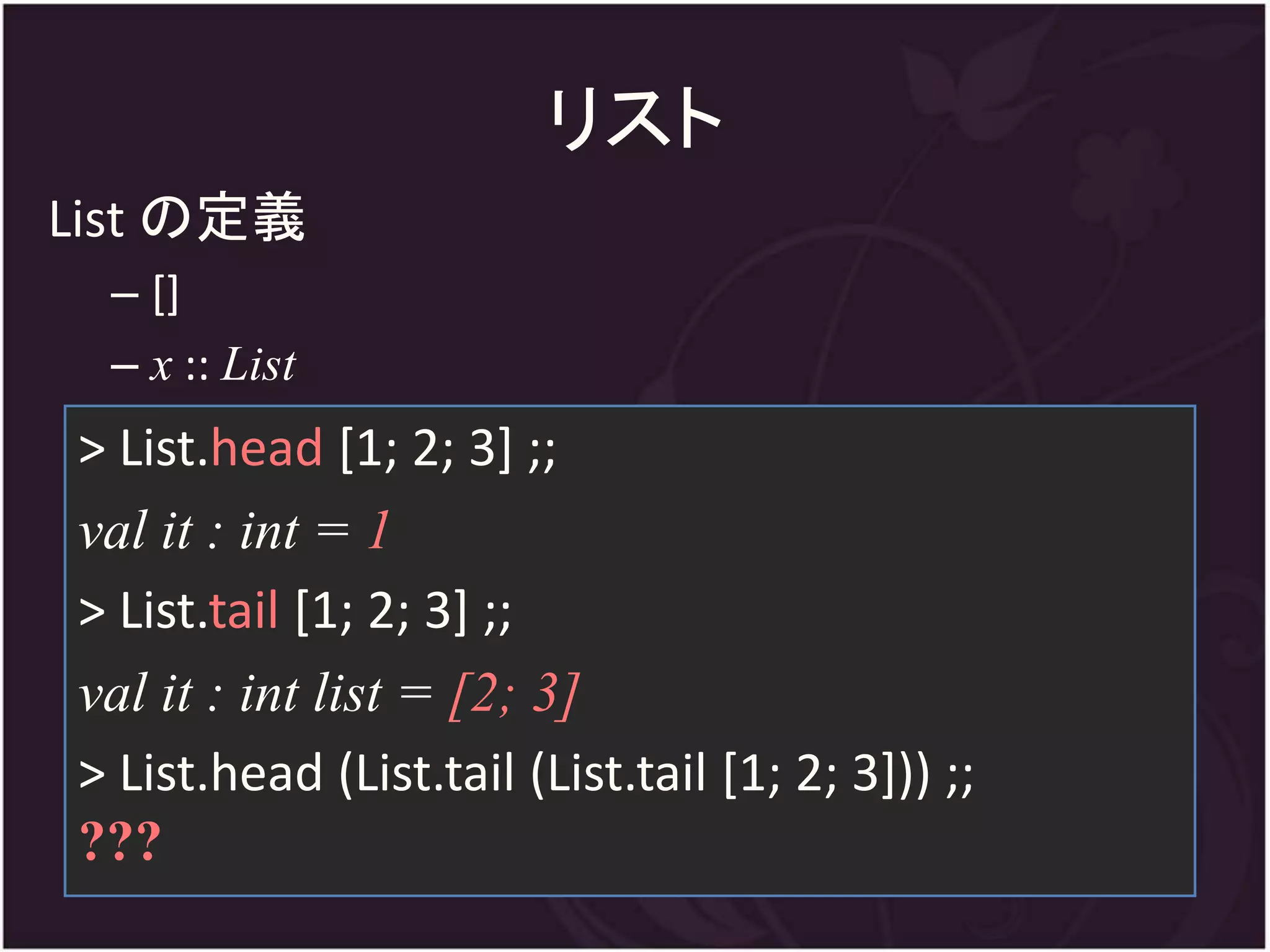 リスト
List の定義
 – []
 – x :: List
> List.head [1; 2; 3] ;;
val it : int = 1
> List.tail [1; 2; 3] ;;
val it : int list = [2; 3]
> List.head (List.tail (List.tail [1; 2; 3])) ;;
???
 