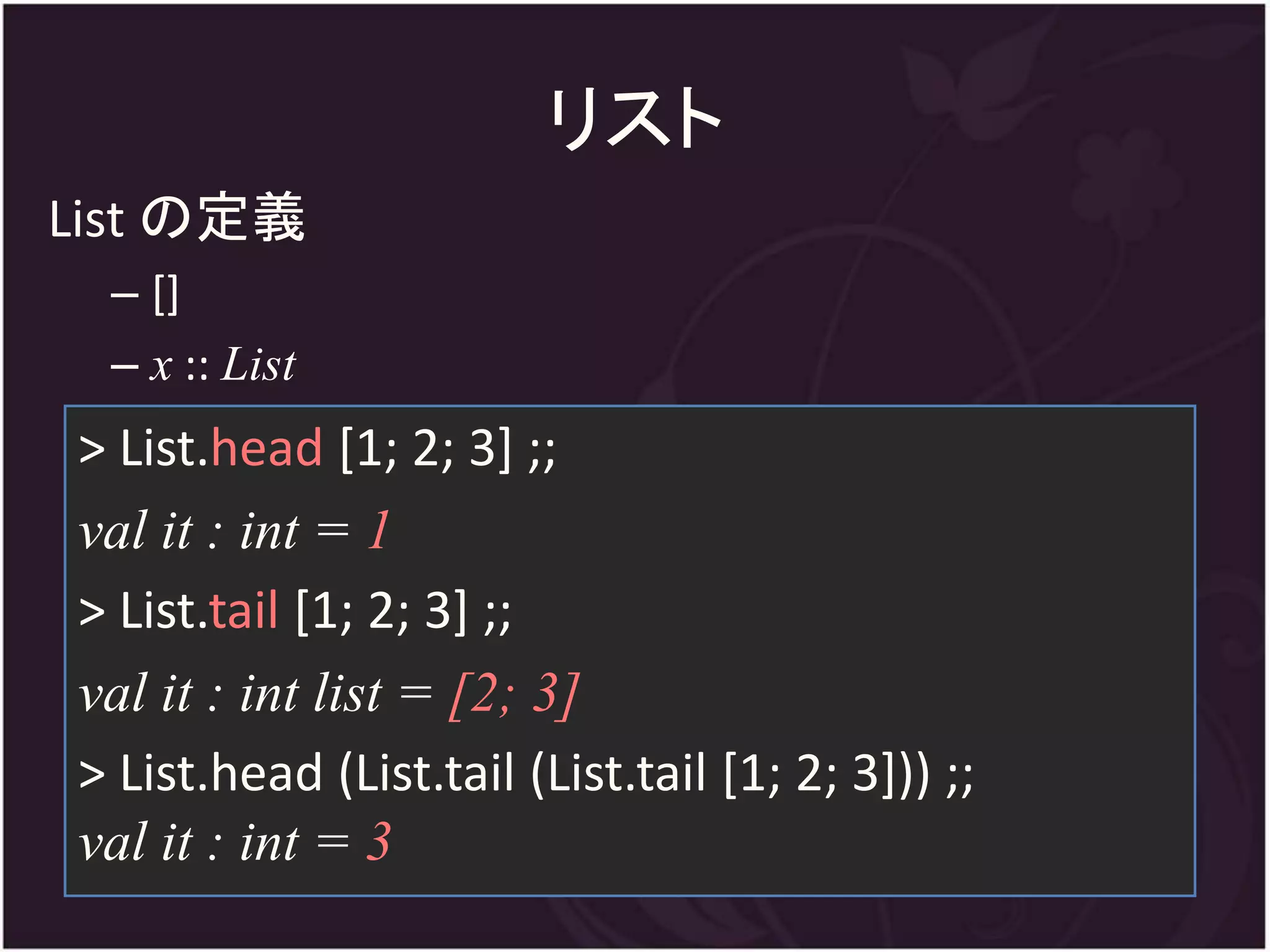 リスト
List の定義
 – []
 – x :: List
> List.head [1; 2; 3] ;;
val it : int = 1
> List.tail [1; 2; 3] ;;
val it : int list = [2; 3]
> List.head (List.tail (List.tail [1; 2; 3])) ;;
val it : int = 3
 