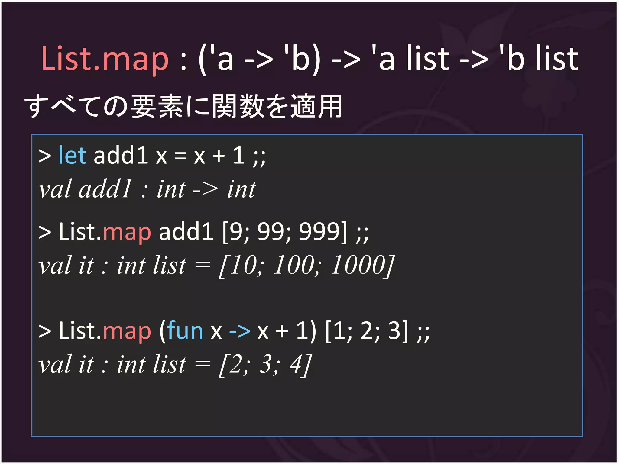 List.map : ('a -> 'b) -> 'a list -> 'b list
すべての要素に関数を適用
> let add1 x = x + 1 ;;
val add1 : int -> int
> List.map add1 [9; 99; 999] ;;
val it : int list = [10; 100; 1000]

> List.map (fun x -> x + 1) [1; 2; 3] ;;
val it : int list = [2; 3; 4]
 