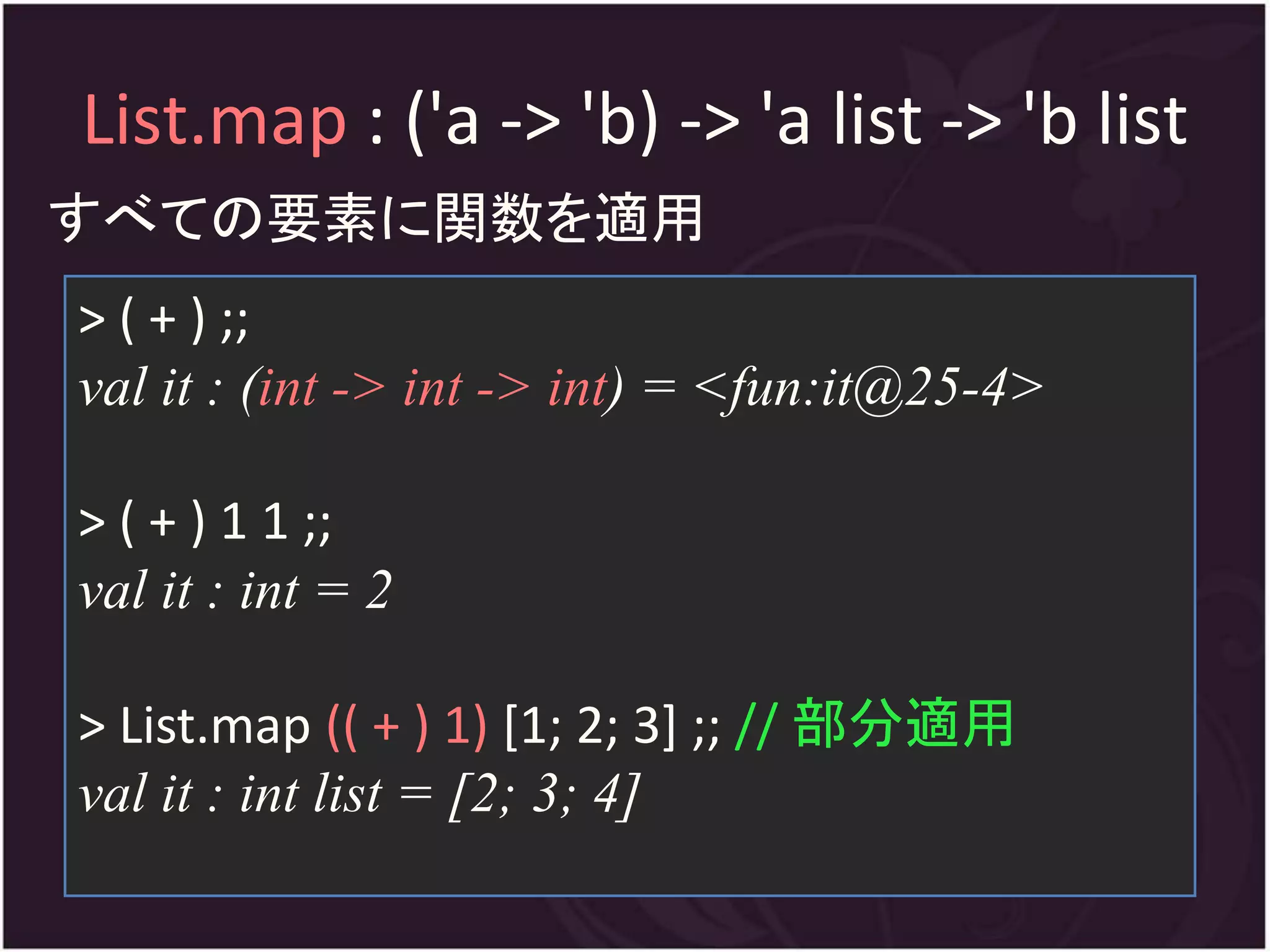 List.map : ('a -> 'b) -> 'a list -> 'b list
すべての要素に関数を適用
> ( + ) ;;
val it : (int -> int -> int) = <fun:it@25-4>

> ( + ) 1 1 ;;
val it : int = 2

> List.map (( + ) 1) [1; 2; 3] ;; // 部分適用
val it : int list = [2; 3; 4]
 