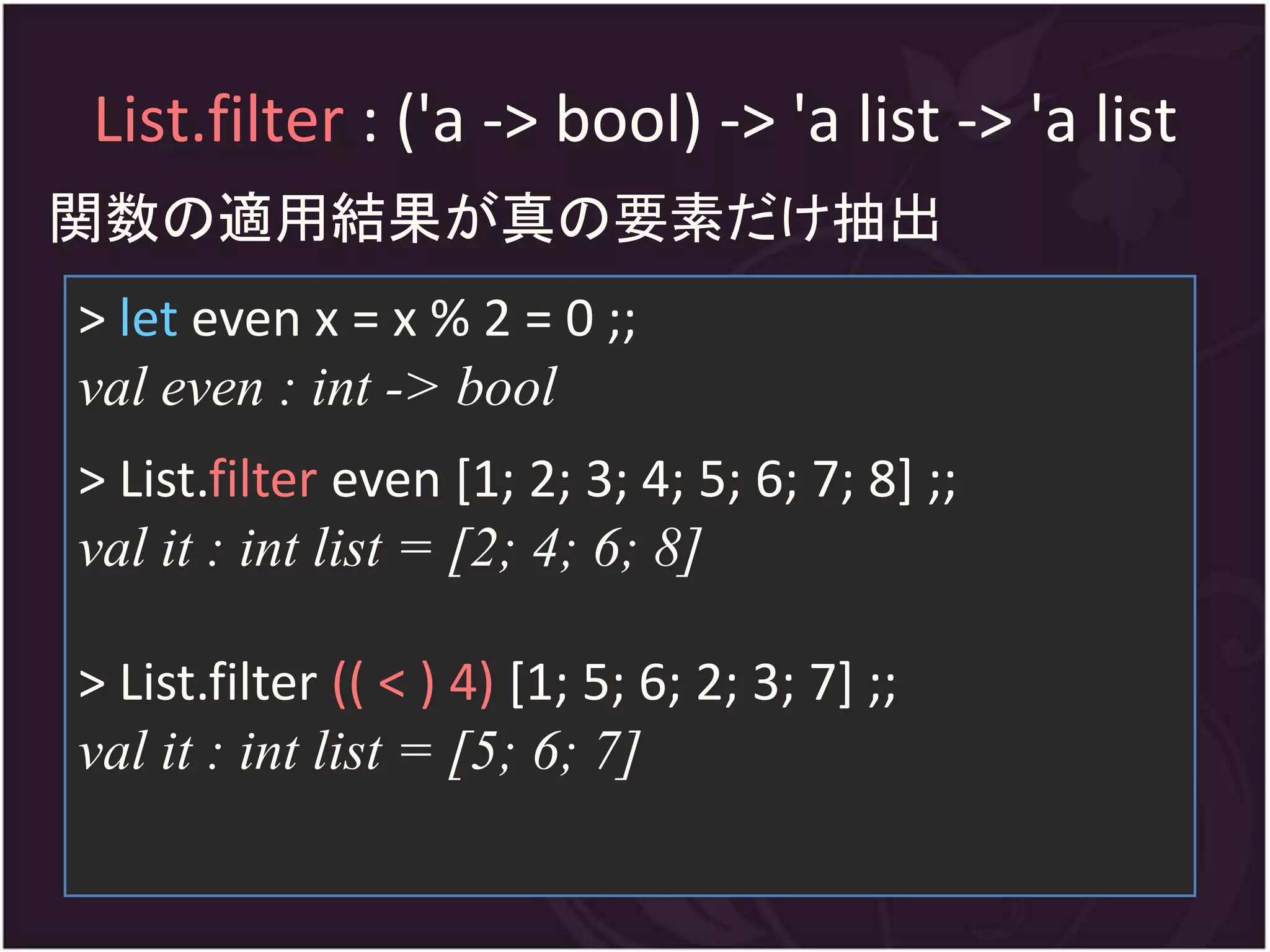 List.filter : ('a -> bool) -> 'a list -> 'a list
関数の適用結果が真の要素だけ抽出
> let even x = x % 2 = 0 ;;
val even : int -> bool
> List.filter even [1; 2; 3; 4; 5; 6; 7; 8] ;;
val it : int list = [2; 4; 6; 8]

> List.filter (( < ) 4) [1; 5; 6; 2; 3; 7] ;;
val it : int list = [5; 6; 7]
 