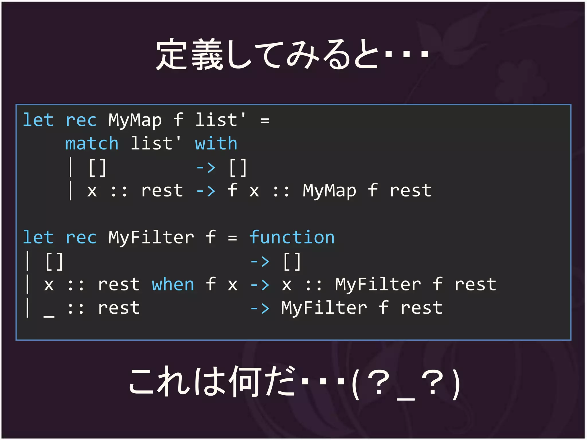定義してみると・・・
let rec MyMap f   list' =
    match list'   with
    | []          -> []
    | x :: rest   -> f x :: MyMap f rest

let rec MyFilter f = function
| []                 -> []
| x :: rest when f x -> x :: MyFilter f rest
| _ :: rest          -> MyFilter f rest



         これは何だ・・・(？_？)
 