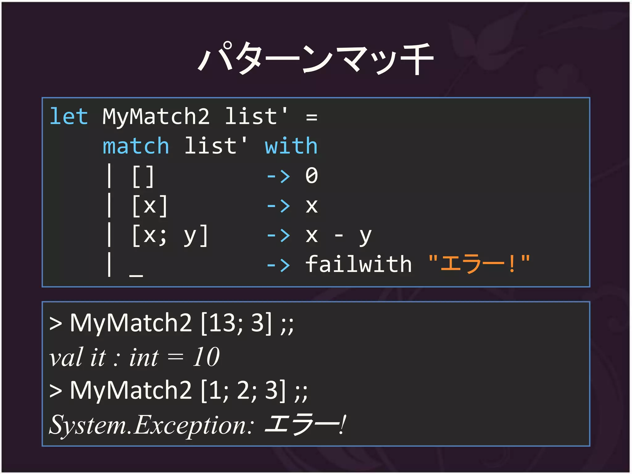 パターンマッ千
let MyMatch2 list' =
    match list' with
    | []        -> 0
    | [x]       -> x
    | [x; y]    -> x - y
    | _         -> failwith "エラー!"

> MyMatch2 [13; 3] ;;
val it : int = 10
> MyMatch2 [1; 2; 3] ;;
System.Exception: エラー!
 