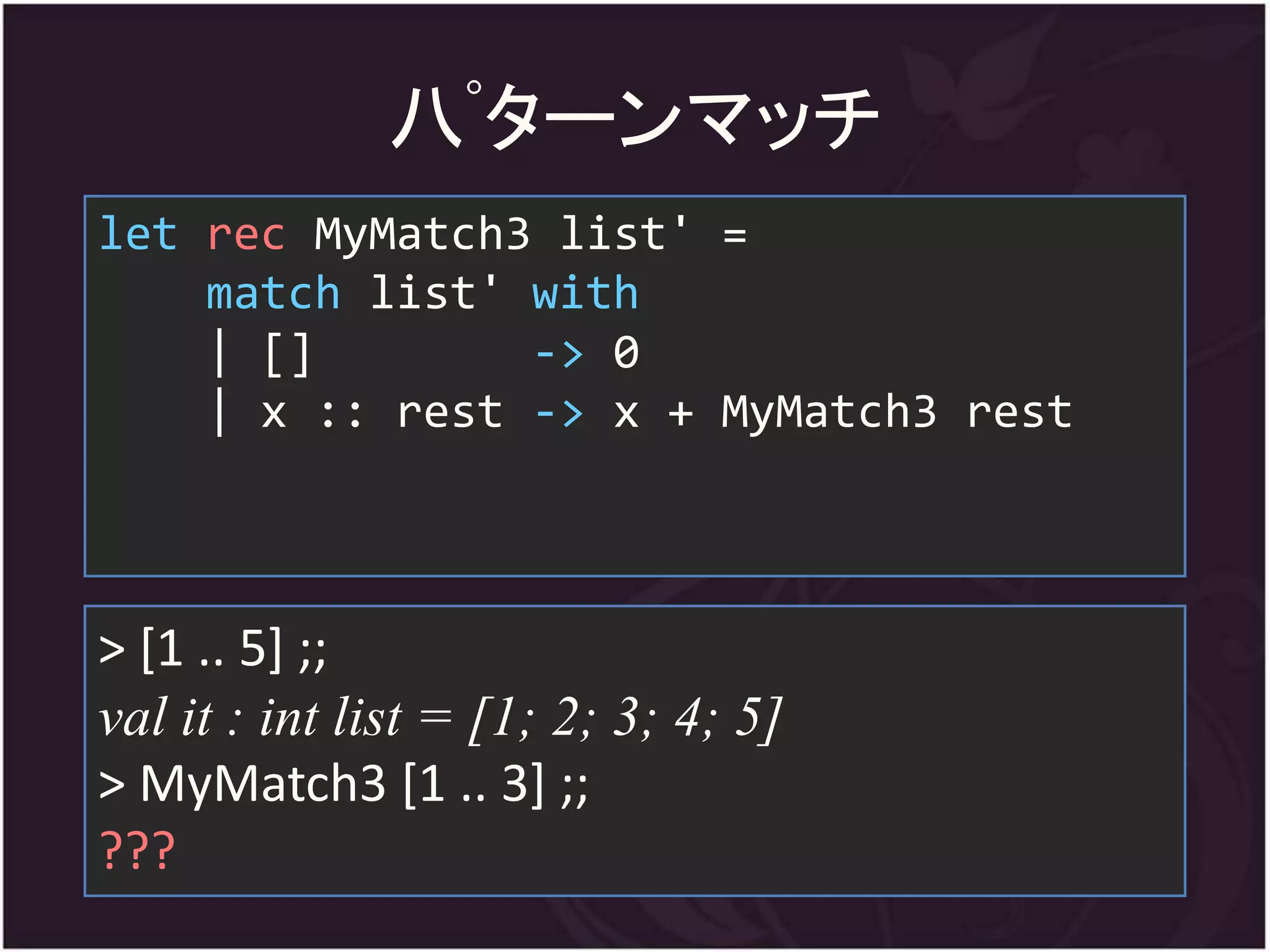 八ﾟターンマッチ
let rec MyMatch3 list' =
    match list' with
    | []        -> 0
    | x :: rest -> x + MyMatch3 rest



> [1 .. 5] ;;
val it : int list = [1; 2; 3; 4; 5]
> MyMatch3 [1 .. 3] ;;
???
 