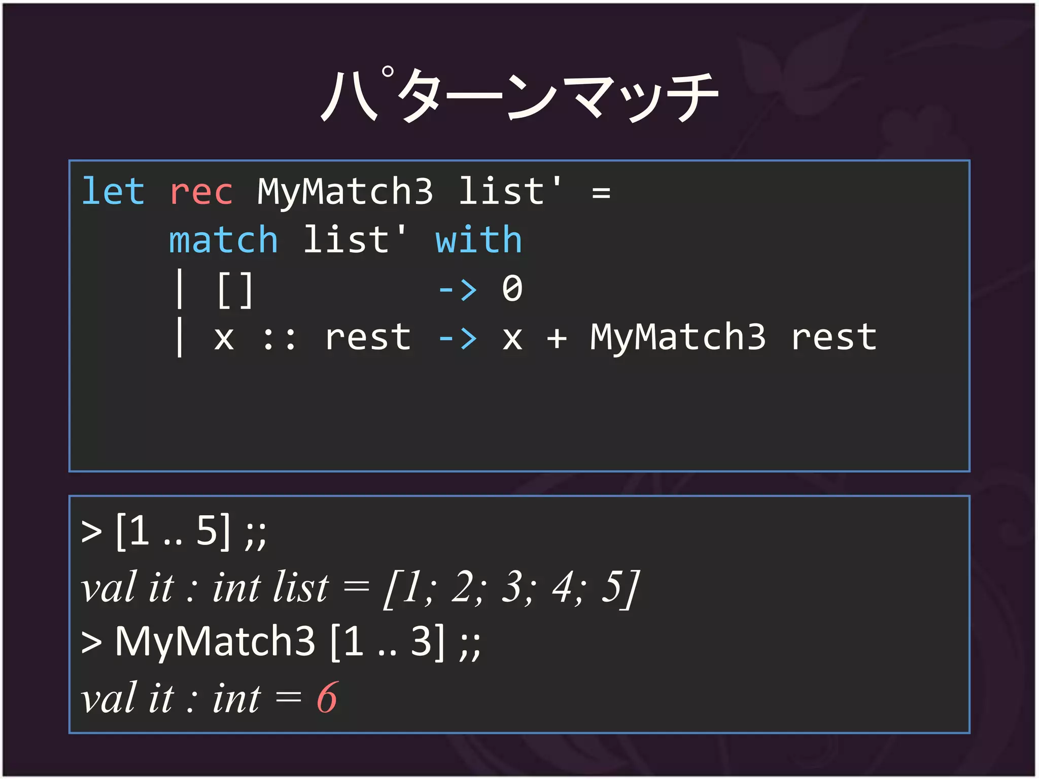 八ﾟターンマッチ
let rec MyMatch3 list' =
    match list' with
    | []        -> 0
    | x :: rest -> x + MyMatch3 rest



> [1 .. 5] ;;
val it : int list = [1; 2; 3; 4; 5]
> MyMatch3 [1 .. 3] ;;
val it : int = 6
 
