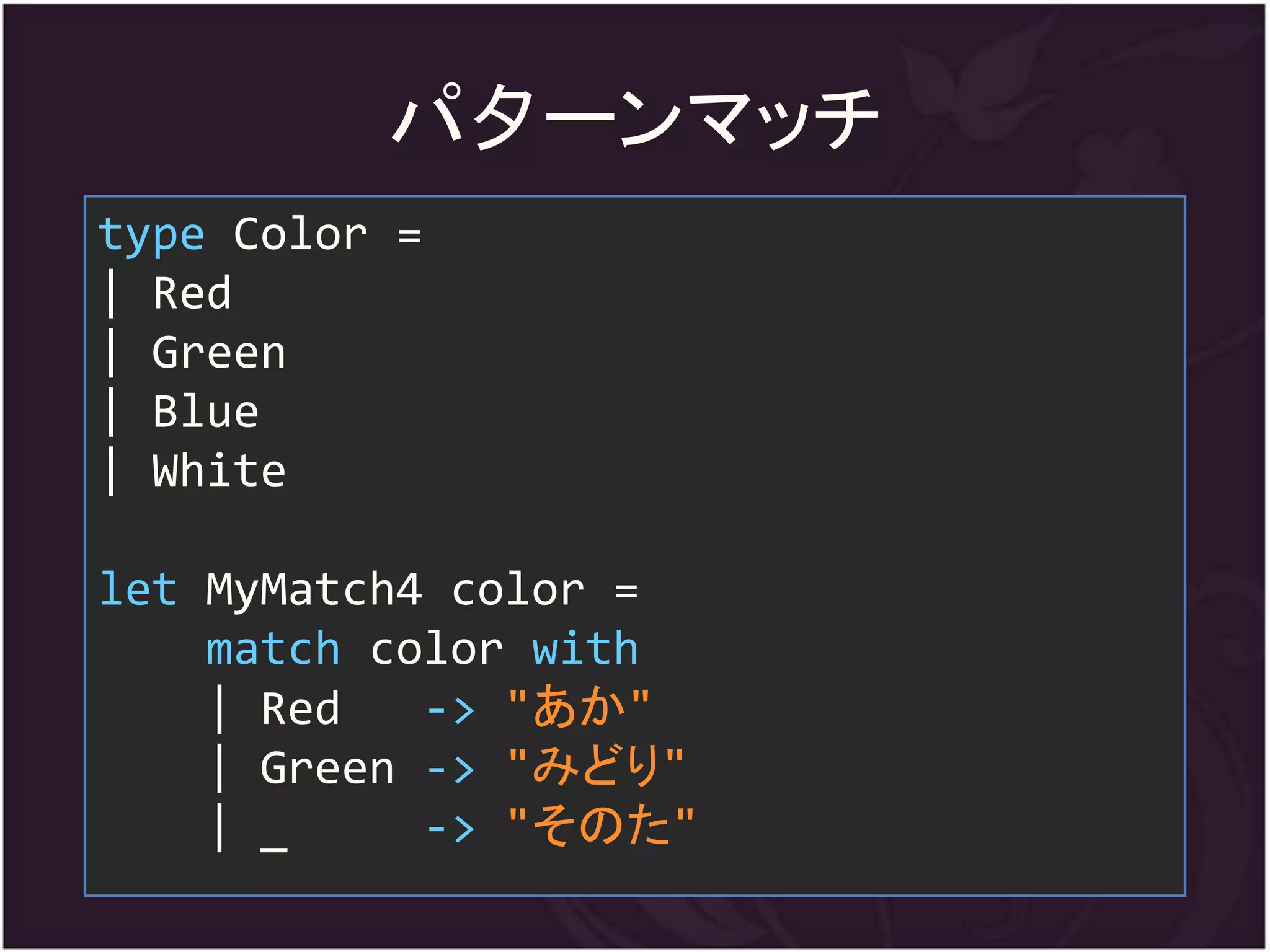 パ夕ーンマッチ
type Color =
| Red
| Green
| Blue
| White

let MyMatch4 color =
    match color with
    | Red   -> "あか"
    | Green -> "みどり"
    | _     -> "そのた"
 