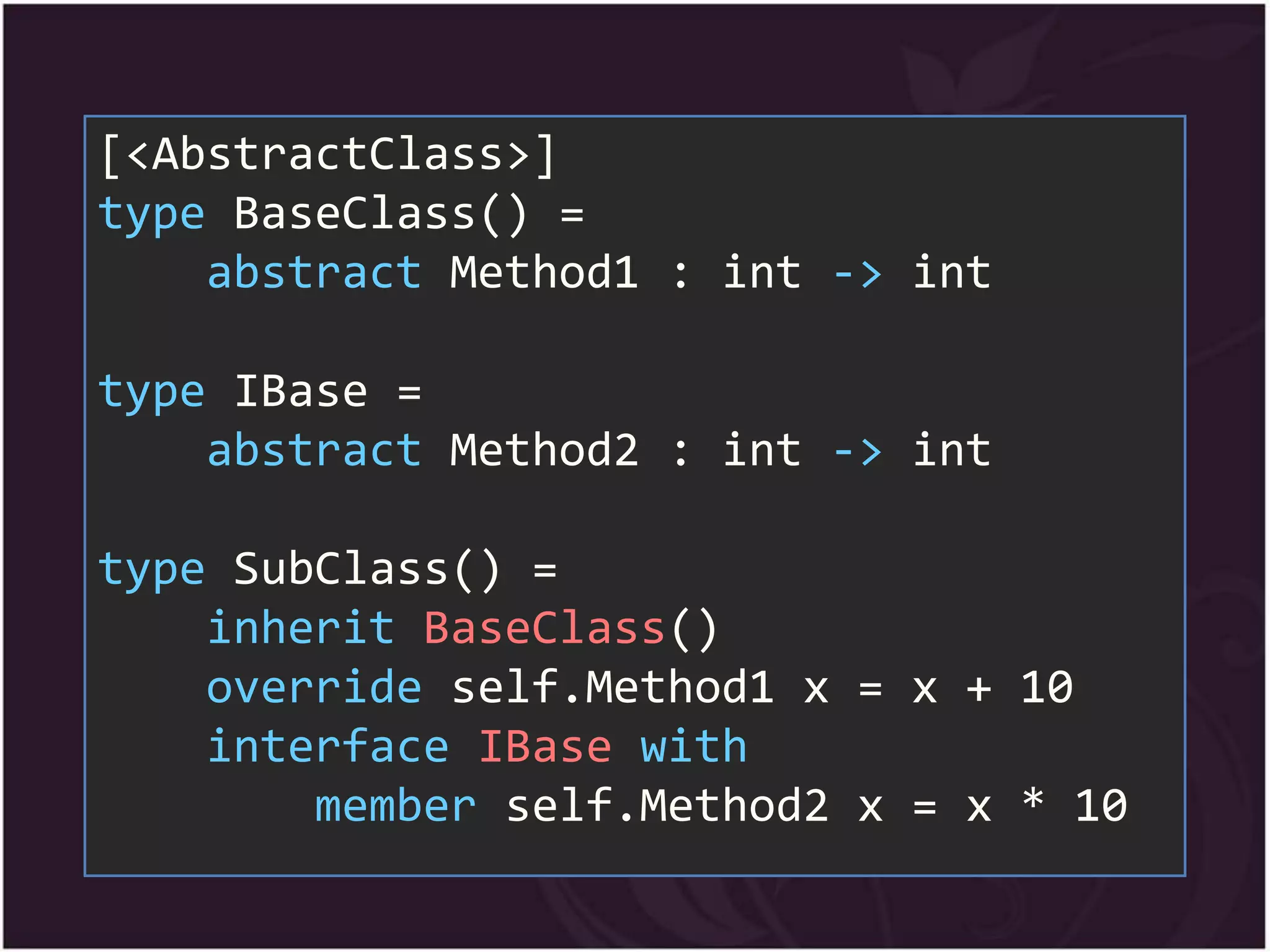[<AbstractClass>]
type BaseClass() =
    abstract Method1 : int -> int

type IBase =
    abstract Method2 : int -> int

type SubClass() =
    inherit BaseClass()
    override self.Method1 x = x + 10
    interface IBase with
        member self.Method2 x = x * 10
 