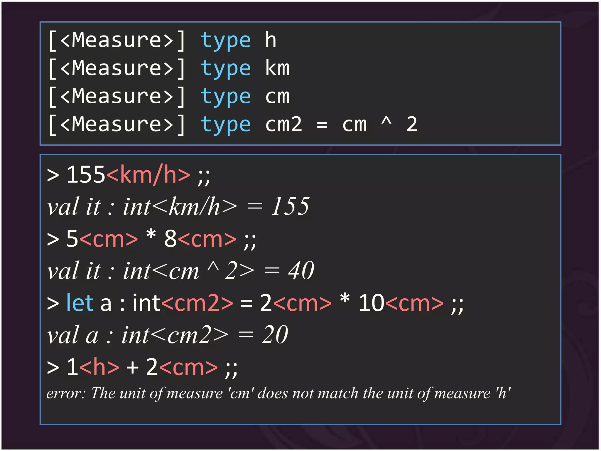 [<Measure>]            type     h
[<Measure>]            type     km
[<Measure>]            type     cm
[<Measure>]            type     cm2 = cm ^ 2

> 155<km/h> ;;
val it : int<km/h> = 155
> 5<cm> * 8<cm> ;;
val it : int<cm ^ 2> = 40
> let a : int<cm2> = 2<cm> * 10<cm> ;;
val a : int<cm2> = 20
> 1<h> + 2<cm> ;;
error: The unit of measure 'cm' does not match the unit of measure 'h'
 