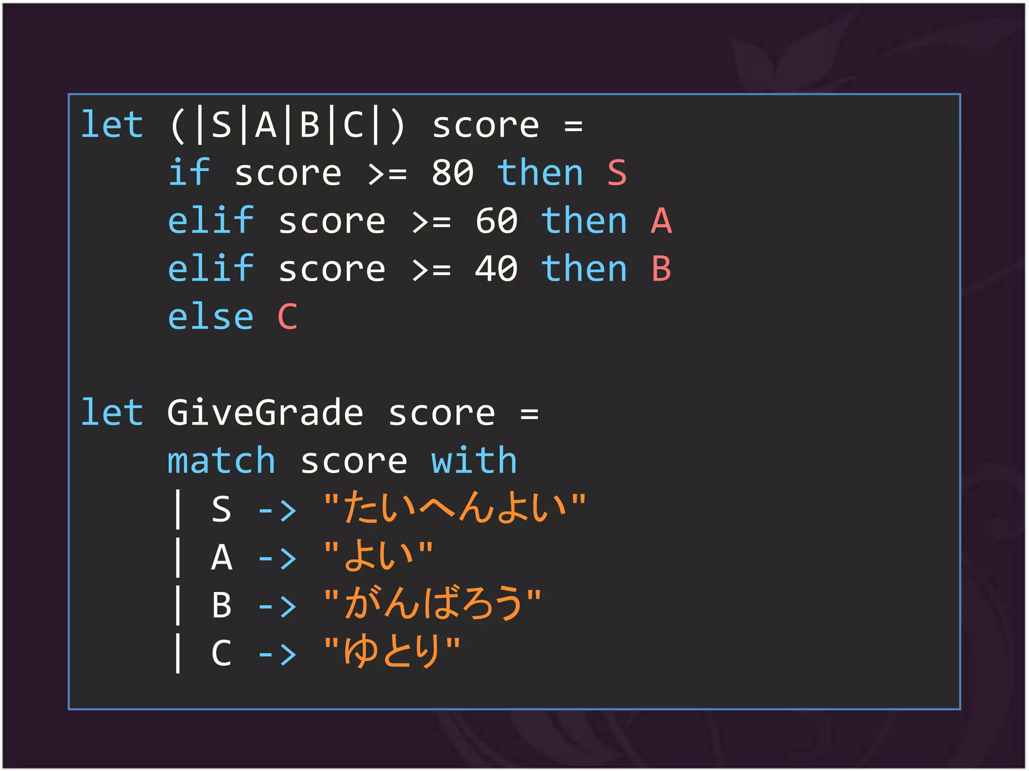 let (|S|A|B|C|) score =
    if score >= 80 then S
    elif score >= 60 then A
    elif score >= 40 then B
    else C

let GiveGrade score =
    match score with
    | S -> "たいへんよい"
    | A -> "よい"
    | B -> "がんばろう"
    | C -> "ゆとり"
 