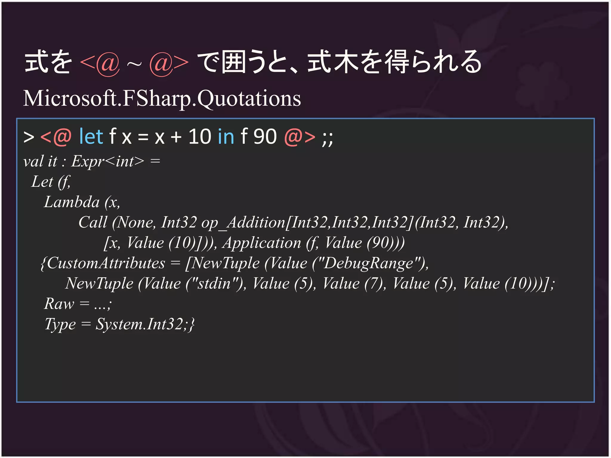 式を <@ ~ @> で囲うと、式木を得られる
Microsoft.FSharp.Quotations
> <@ let f x = x + 10 in f 90 @> ;;
val it : Expr<int> =
 Let (f,
   Lambda (x,
          Call (None, Int32 op_Addition[Int32,Int32,Int32](Int32, Int32),
             [x, Value (10)])), Application (f, Value (90)))
  {CustomAttributes = [NewTuple (Value ("DebugRange"),
        NewTuple (Value ("stdin"), Value (5), Value (7), Value (5), Value (10)))];
   Raw = ...;
   Type = System.Int32;}
 