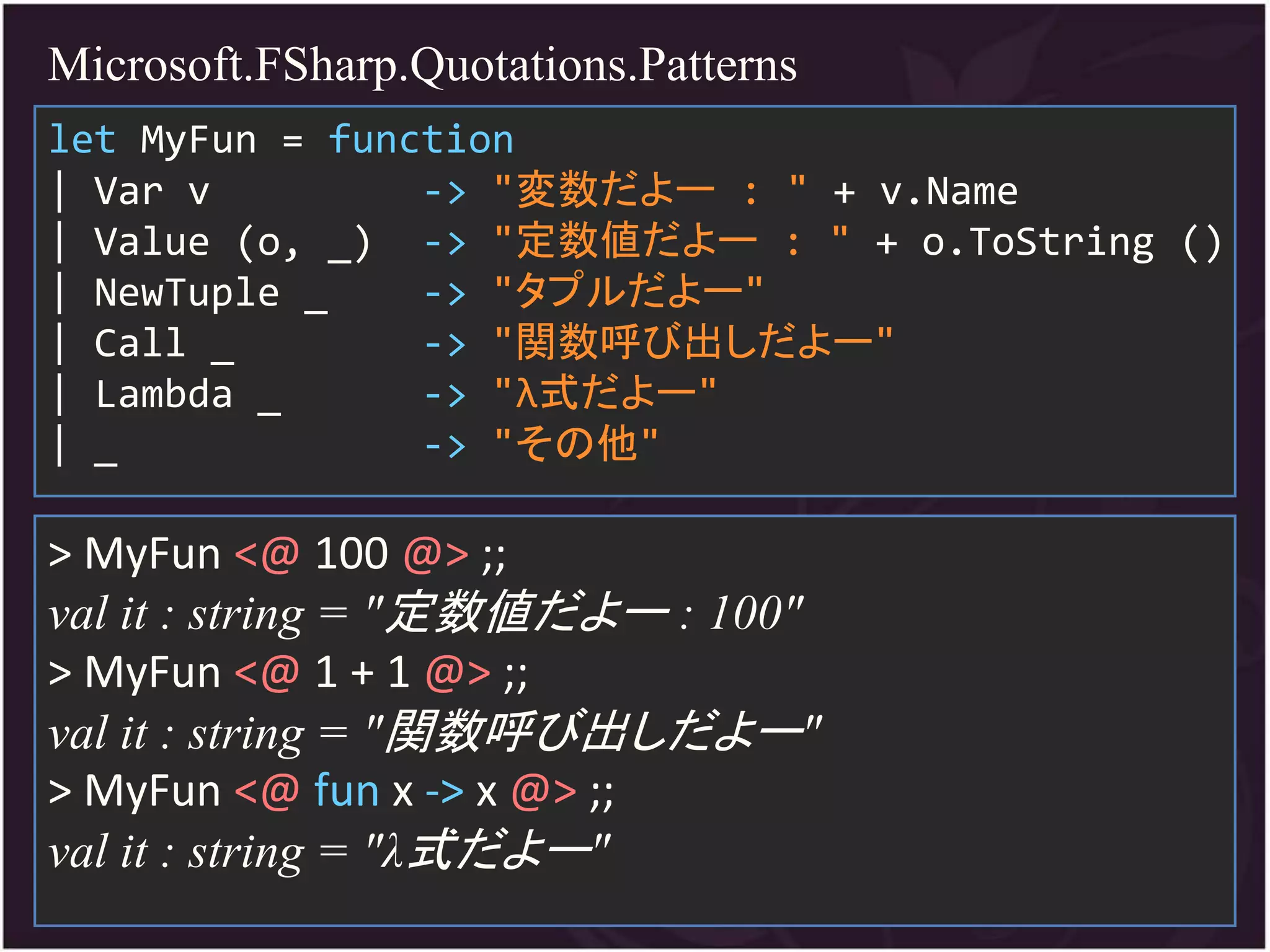 Microsoft.FSharp.Quotations.Patterns
let MyFun = function
| Var v         -> "変数だよー : " + v.Name
| Value (o, _) -> "定数値だよー : " + o.ToString ()
| NewTuple _    -> "タプルだよー"
| Call _        -> "関数呼び出しだよー"
| Lambda _      -> "λ式だよー"
| _             -> "その他"

> MyFun <@ 100 @> ;;
val it : string = "定数値だよー : 100"
> MyFun <@ 1 + 1 @> ;;
val it : string = "関数呼び出しだよー"
> MyFun <@ fun x -> x @> ;;
val it : string = "λ式だよー"
 
