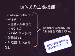 C#(VB)の主要機能
• Garbage Collection
• デリゲート
  – 匿名メソッド (2.0)
  – λ式 (3.0)           1980年生まれのMLは
                       これらを全て備えていた !
• ジェネリクス (2.0)
• 型推論 (3.0)
• 対話環境 (X.0 ?)
など
 