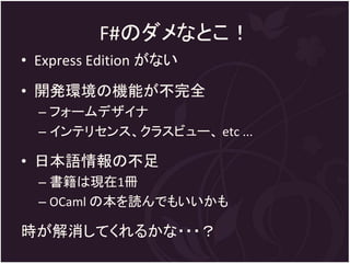 F#のダメなとこ！
• Express Edition がない
• 開発環境の機能が不完全
  – フォームデザイナ
  – インテリセンス、クラスビュー、 etc ...

• 日本語情報の不足
  – 書籍は現在1冊
  – OCaml の本を読んでもいいかも

時が解消してくれるかな・・・？
 