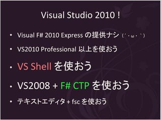 Visual Studio 2010 !
• Visual F# 2010 Express の提供ナシ（´・ω・｀）
• VS2010 Professional 以上を使おう

•   VS Shell を使おう
•   VS2008 + F# CTP を使おう
• テキストエディタ + fsc を使おう
 