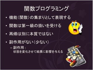 関数プログラミング
• 機能（関数）の集まりとして表現する
• 関数は第一級の扱いを受ける
• 再帰は別に本質ではない
• 副作用がない（少ない）
 – 副作用 :
  状態を変化させて結果に影響を与える
 
