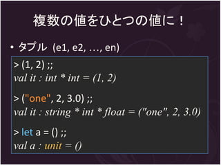 複数の値をひとつの値に！
• タプル (e1, e2, …, en)
> (1, 2) ;;
val it : int * int = (1, 2)
> ("one", 2, 3.0) ;;
val it : string * int * float = ("one", 2, 3.0)
> let a = () ;;
val a : unit = ()
 