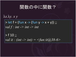 関数の中に関数？
λx.λy. x y
 > let f = (fun x -> (fun y -> x + y)) ;;
 val f : int -> int -> int

 > f 10 ;;
 val it : (int -> int) = <fun:it@38-6>
 