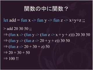 関数の中に関数？
let add = fun x -> fun y -> fun z -> x+y+z ;;
> add 20 30 50 ;;
⇒ (fun x -> (fun y -> (fun z -> x + y + z))) 20 30 50
⇒ (fun y -> (fun z -> 20 + y + z)) 30 50
⇒ (fun z -> 20 + 30 + z) 50
⇒ 20 + 30 + 50
⇒ 100 !!
 