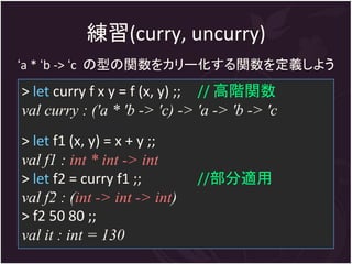 練習(curry, uncurry)
‘a * ‘b -> ‘c の型の関数をカリー化する関数を定義しよう
> let curry f x y = f (x, y) ;; // 高階関数
val curry : ('a * 'b -> 'c) -> 'a -> 'b -> 'c
> let f1 (x, y) = x + y ;;
val f1 : int * int -> int
> let f2 = curry f1 ;;         //部分適用
val f2 : (int -> int -> int)
> f2 50 80 ;;
val it : int = 130
 