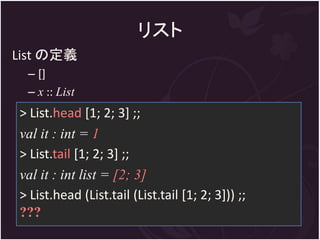リスト
List の定義
 – []
 – x :: List
> List.head [1; 2; 3] ;;
val it : int = 1
> List.tail [1; 2; 3] ;;
val it : int list = [2; 3]
> List.head (List.tail (List.tail [1; 2; 3])) ;;
???
 