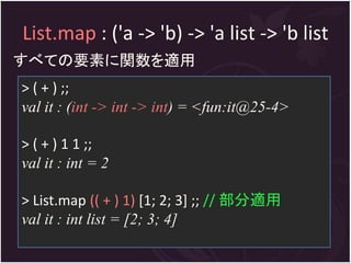 List.map : ('a -> 'b) -> 'a list -> 'b list
すべての要素に関数を適用
> ( + ) ;;
val it : (int -> int -> int) = <fun:it@25-4>

> ( + ) 1 1 ;;
val it : int = 2

> List.map (( + ) 1) [1; 2; 3] ;; // 部分適用
val it : int list = [2; 3; 4]
 