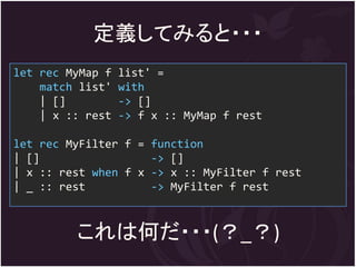 定義してみると・・・
let rec MyMap f   list' =
    match list'   with
    | []          -> []
    | x :: rest   -> f x :: MyMap f rest

let rec MyFilter f = function
| []                 -> []
| x :: rest when f x -> x :: MyFilter f rest
| _ :: rest          -> MyFilter f rest



         これは何だ・・・(？_？)
 