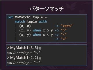 パターソマッチ
let MyMatch1 tuple =
    match tuple with
    | (0, 0)            -> "zero"
    | (x, y) when x > y -> ">"
    | (x, y) when x < y -> "<"
    | _                 -> "="

> MyMatch1 (3, 5) ;;
val it : string = "<"
> MyMatch1 (2, 2) ;;
val it : string = "="
 