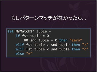 もしパターンマッチがなかったら...

let MyMatch1' tuple =
    if fst tuple = 0
        && snd tuple = 0 then "zero"
    elif fst tuple > snd tuple then ">"
    elif fst tuple < snd tuple then "<"
    else "="
 