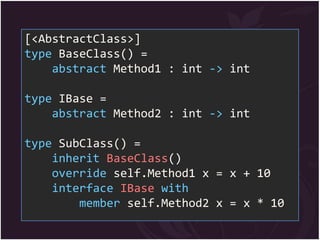 [<AbstractClass>]
type BaseClass() =
    abstract Method1 : int -> int

type IBase =
    abstract Method2 : int -> int

type SubClass() =
    inherit BaseClass()
    override self.Method1 x = x + 10
    interface IBase with
        member self.Method2 x = x * 10
 
