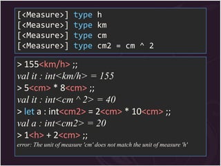 [<Measure>]            type     h
[<Measure>]            type     km
[<Measure>]            type     cm
[<Measure>]            type     cm2 = cm ^ 2

> 155<km/h> ;;
val it : int<km/h> = 155
> 5<cm> * 8<cm> ;;
val it : int<cm ^ 2> = 40
> let a : int<cm2> = 2<cm> * 10<cm> ;;
val a : int<cm2> = 20
> 1<h> + 2<cm> ;;
error: The unit of measure 'cm' does not match the unit of measure 'h'
 