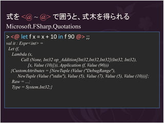 式を <@ ~ @> で囲うと、式木を得られる
Microsoft.FSharp.Quotations
> <@ let f x = x + 10 in f 90 @> ;;
val it : Expr<int> =
 Let (f,
   Lambda (x,
          Call (None, Int32 op_Addition[Int32,Int32,Int32](Int32, Int32),
             [x, Value (10)])), Application (f, Value (90)))
  {CustomAttributes = [NewTuple (Value ("DebugRange"),
        NewTuple (Value ("stdin"), Value (5), Value (7), Value (5), Value (10)))];
   Raw = ...;
   Type = System.Int32;}
 