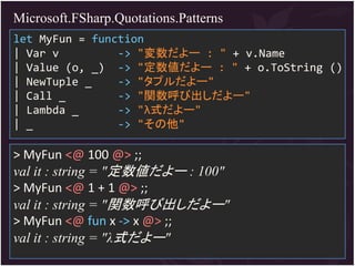 Microsoft.FSharp.Quotations.Patterns
let MyFun = function
| Var v         -> "変数だよー : " + v.Name
| Value (o, _) -> "定数値だよー : " + o.ToString ()
| NewTuple _    -> "タプルだよー"
| Call _        -> "関数呼び出しだよー"
| Lambda _      -> "λ式だよー"
| _             -> "その他"

> MyFun <@ 100 @> ;;
val it : string = "定数値だよー : 100"
> MyFun <@ 1 + 1 @> ;;
val it : string = "関数呼び出しだよー"
> MyFun <@ fun x -> x @> ;;
val it : string = "λ式だよー"
 